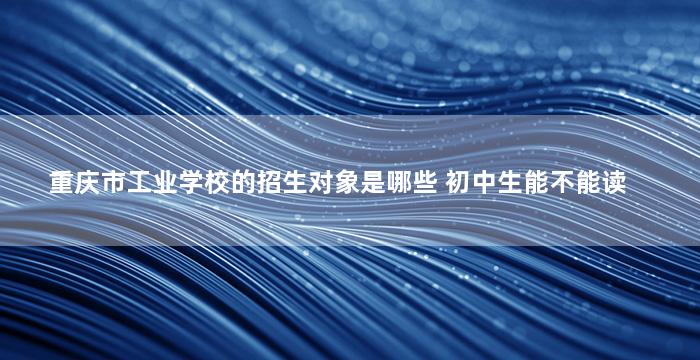 重庆市工业学校的招生对象是哪些 初中生能不能读